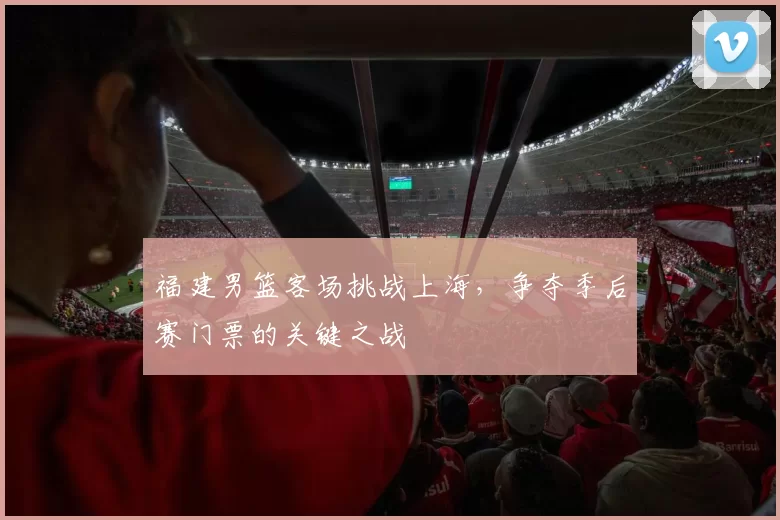 福建男篮客场挑战上海，争夺季后赛门票的关键之战