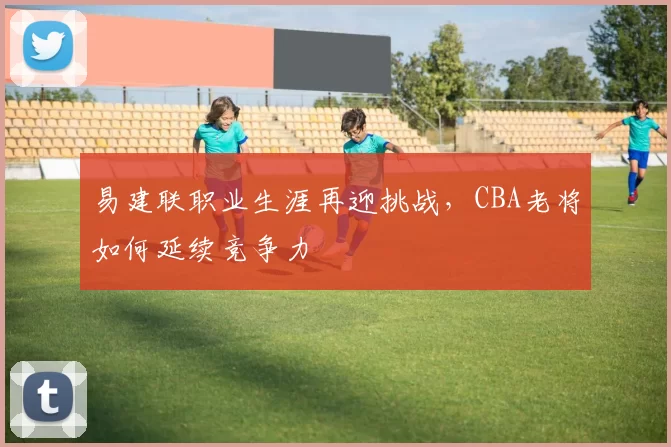 易建联职业生涯再迎挑战，CBA老将如何延续竞争力