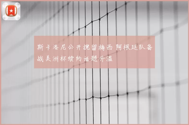 斯卡洛尼公开挽留梅西 阿根廷队备战美洲杯续约话题升温