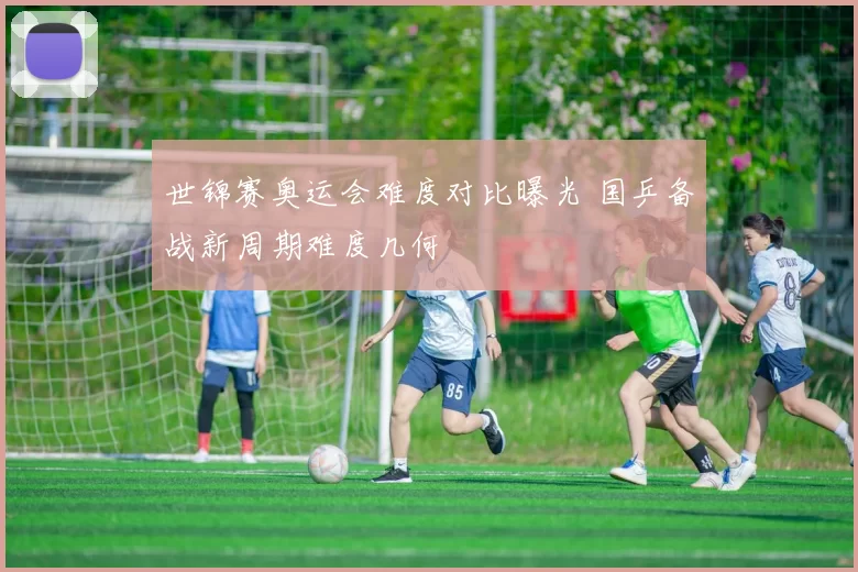 世锦赛奥运会难度对比曝光 国乒备战新周期难度几何