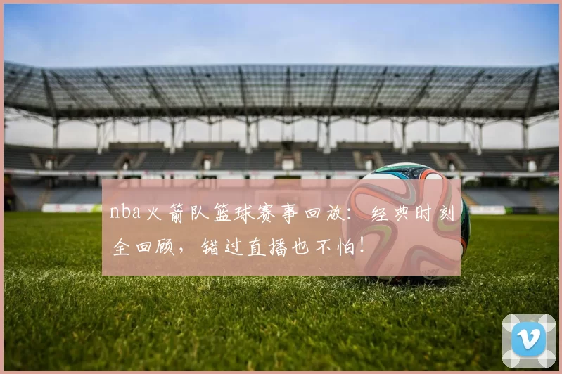 nba火箭队篮球赛事回放：经典时刻全回顾，错过直播也不怕！