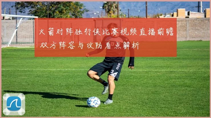 火箭对阵独行侠比赛视频直播前瞻 双方阵容与攻防看点解析