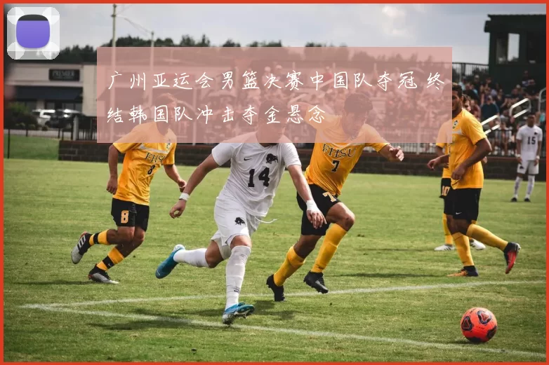 广州亚运会男篮决赛中国队夺冠 终结韩国队冲击夺金悬念