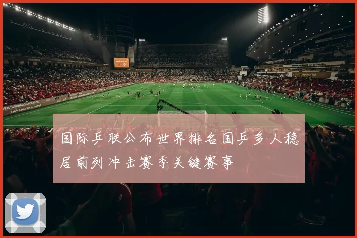 国际乒联公布世界排名国乒多人稳居前列冲击赛季关键赛事