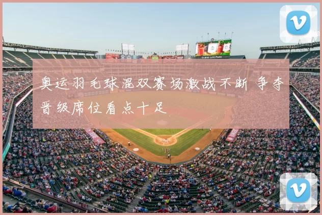 奥运羽毛球混双赛场激战不断 争夺晋级席位看点十足