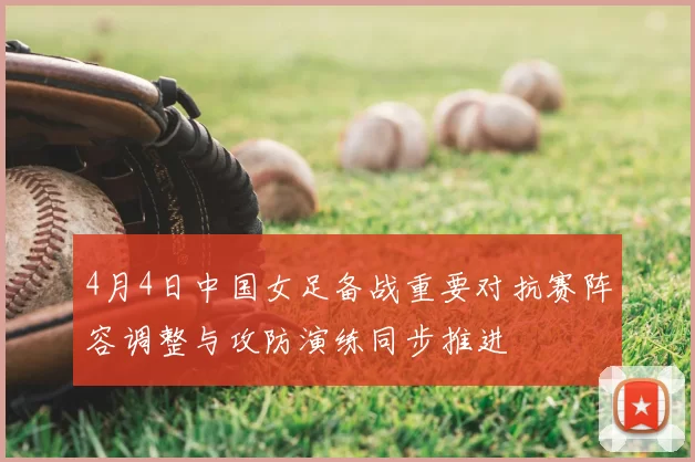 4月4日中国女足备战重要对抗赛阵容调整与攻防演练同步推进