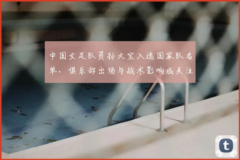 中国女足队员孙大宝入选国家队名单，俱乐部出场与战术影响成关注点