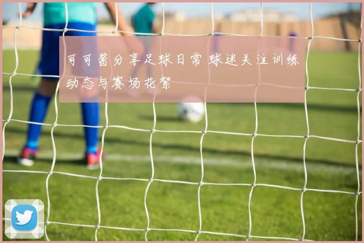 可可酱分享足球日常 球迷关注训练动态与赛场花絮