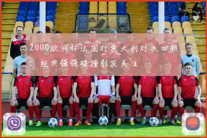 2000欧洲杯法国对意大利对决回顾:经典强强碰撞引发关注