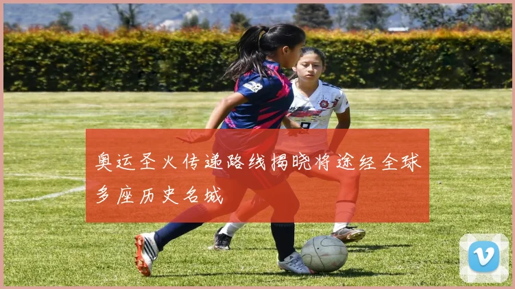 奥运圣火传递路线揭晓将途经全球多座历史名城