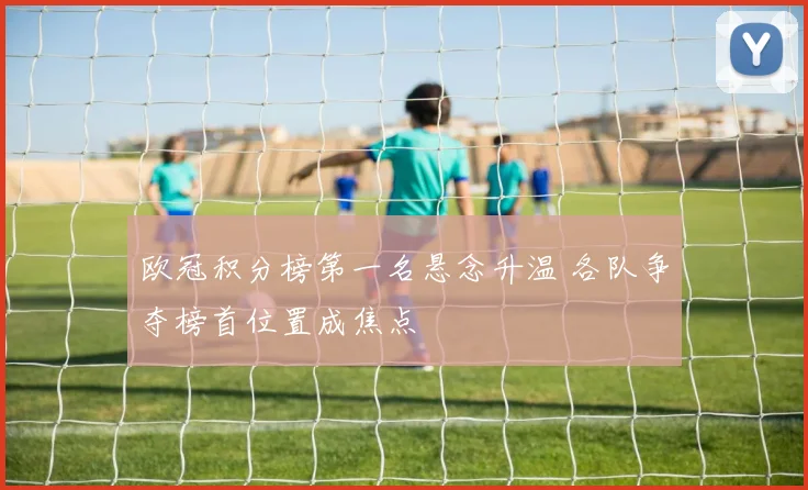 欧冠积分榜第一名悬念升温 各队争夺榜首位置成焦点