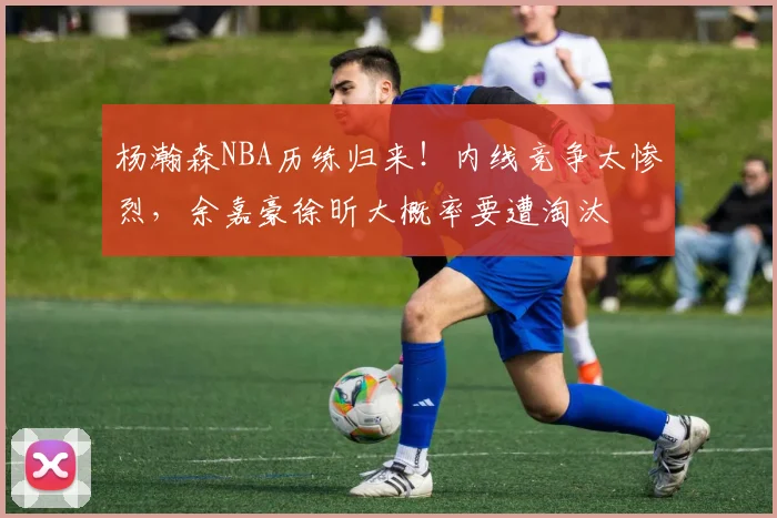 杨瀚森NBA历练归来！内线竞争太惨烈，余嘉豪徐昕大概率要遭淘汰