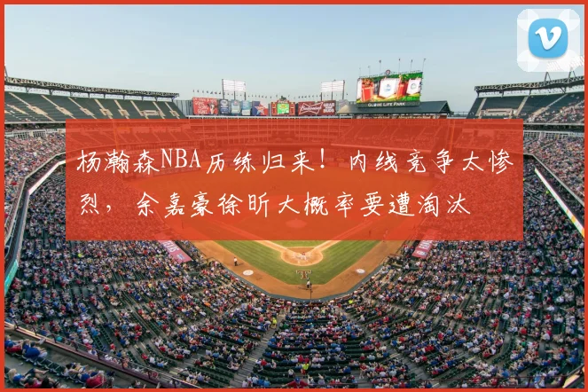杨瀚森NBA历练归来！内线竞争太惨烈，余嘉豪徐昕大概率要遭淘汰