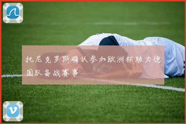 托尼克罗斯确认参加欧洲杯助力德国队备战赛事