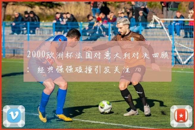 2000欧洲杯法国对意大利对决回顾:经典强强碰撞引发关注