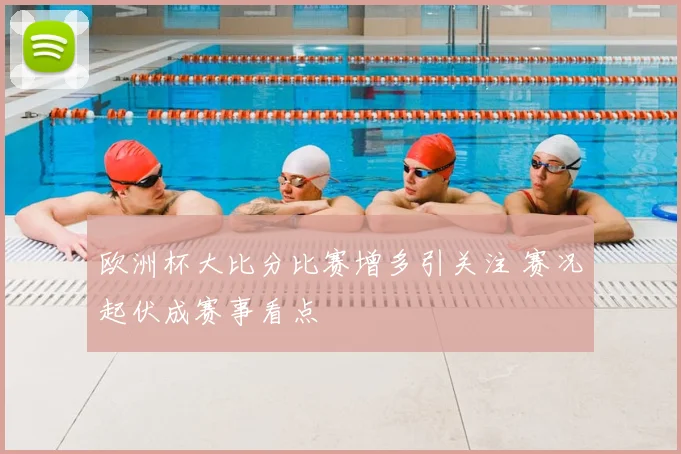 欧洲杯大比分比赛增多引关注 赛况起伏成赛事看点